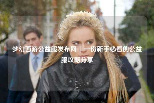 梦幻西游公益服发布网 | 一份新手必看的公益服攻略分享