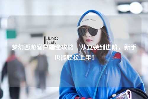 梦幻西游客户端全攻略 | 从安装到进阶，新手也能轻松上手！