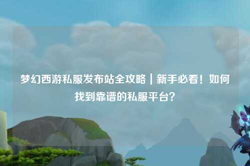 梦幻西游私服发布站全攻略｜新手必看！如何找到靠谱的私服平台？